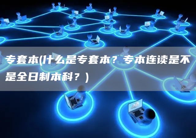 专套本(什么是专套本？专本连读是不是全日制本科？)