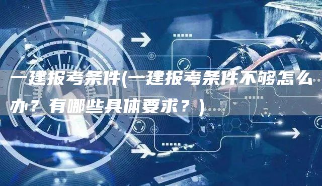 一建报考条件(一建报考条件不够怎么办？有哪些具体要求？)(图1)