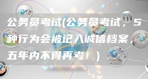 公务员考试(公务员考试，5种行为会被记入诚信档案，五年内不得再考！)