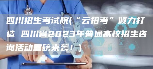 四川招生考试院(“云招考”倾力打造 四川省2023年普通高校招生咨询活动重磅来袭