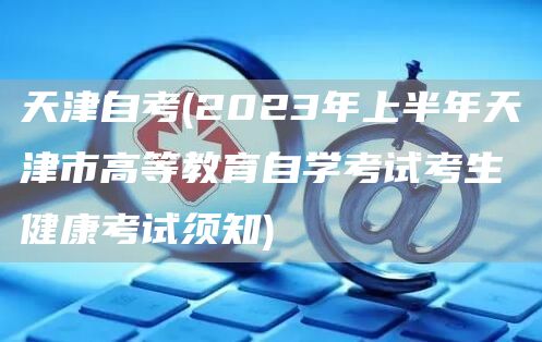 天津自考(2023年上半年天津市高等教育自学考试考生健康考试须知)