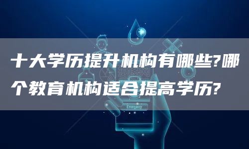 十大学历提升机构有哪些?哪个教育机构适合提高学历?