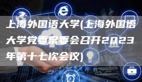 上海外国语大学(上海外国语大学党委常委会召开2023年第十七次会议)