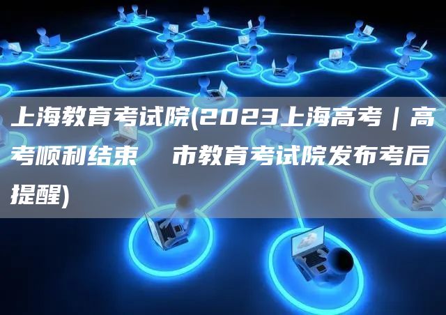 上海教育考试院(2023上海高考｜高考顺利结束  市教育考试院发布考后提醒)