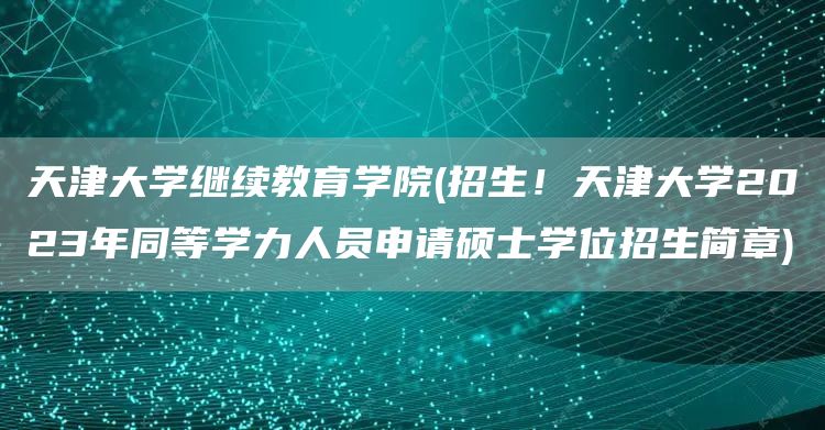 天津大学继续教育学院(招生！天津大学2023年同等学力人员申请硕士学位招生简章)
