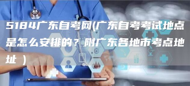5184广东自考网(广东自考考试地点是怎么安排的？附广东各地市考点地址​)