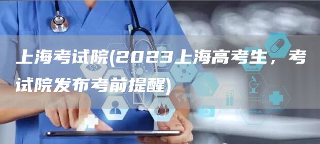 上海考试院(2023上海高考生，考试院发布考前提醒)