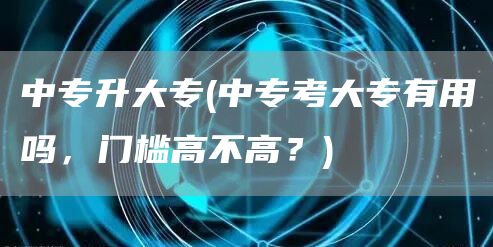 中专升大专(中专考大专有用吗，门槛高不高？)