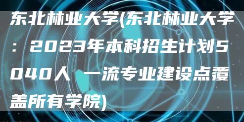 东北林业大学(东北林业大学：2023年本科招生计划5040人 一流专业建设点覆盖所有学院)(图1)