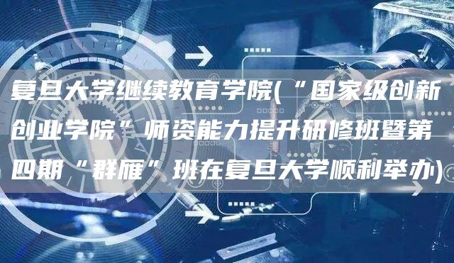 复旦大学继续教育学院(“国家级创新创业学院”师资能力提升研修班暨第四期“群雁”班在复旦大学顺利举办)(图1)