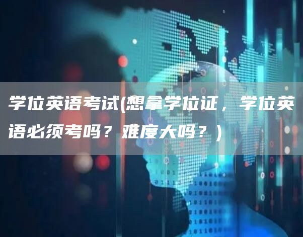 学位英语考试(想拿学位证，学位英语必须考吗？难度大吗？)