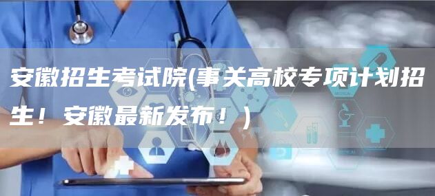 安徽招生考试院(事关高校专项计划招生！安徽最新发布！)