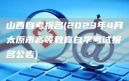 山西自考报名(2023年4月太原市高等教育自学考试报名公告)