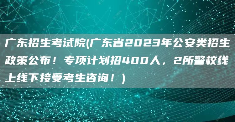 广东招生考试院(广东省2023年公安类招生政策公布！专项计划招400人，2所警校