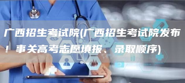 广西招生考试院(广西招生考试院发布！事关高考志愿填报、录取顺序)