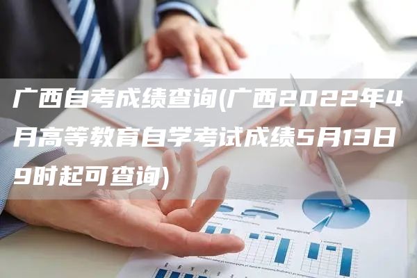 广西自考成绩查询(广西2022年4月高等教育自学考试成绩5月13日9时起可查询)