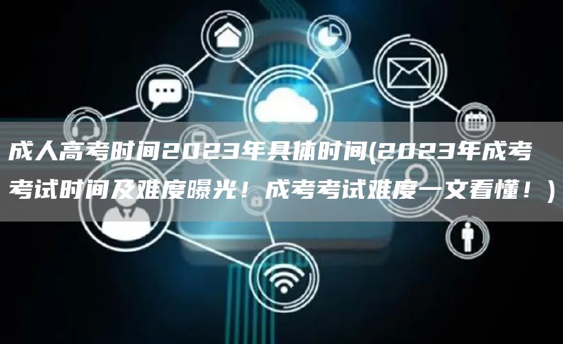 成人高考时间2023年具体时间(2023年成考考试时间及难度曝光！成考考试难度一