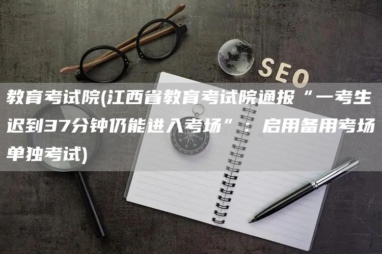 教育考试院(江西省教育考试院通报“一考生迟到37分钟仍能进入考场”：启用备用考场