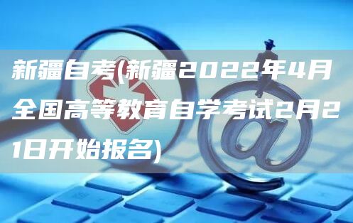 新疆自考(新疆2022年4月全国高等教育自学考试2月21日开始报名)
