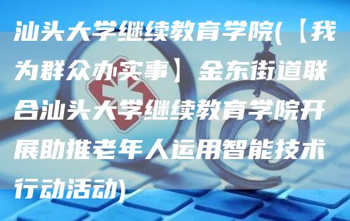 汕头大学继续教育学院(【我为群众办实事】金东街道联合汕头大学继续教育学院开展助推