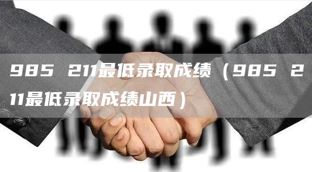 985 211最低录取成绩（985 211最低录取成绩山西）