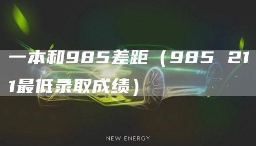 一本和985差距（985 211最低录取成绩）
