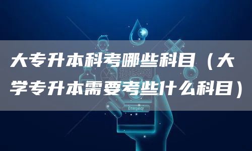 大专升本科考哪些科目（大学专升本需要考些什么科目）