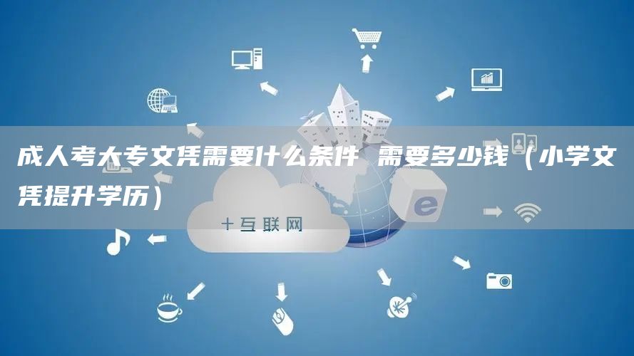 成人考大专文凭需要什么条件 需要多少钱（小学文凭提升学历）