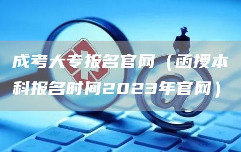成考大专报名官网（函授本科报名时间2023年官网）