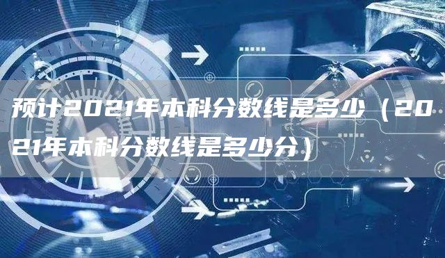预计2021年本科分数线是多少（2021年本科分数线是多少分）