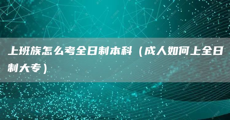 上班族怎么考全日制本科（成人如何上全日制大专）(图1)