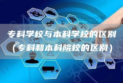 专科学校与本科学校的区别（专科和本科院校的区别）