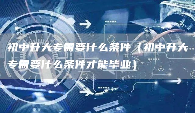 初中升大专需要什么条件（初中升大专需要什么条件才能毕业）