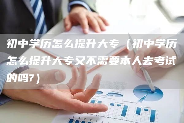 初中学历怎么提升大专（初中学历怎么提升大专又不需要本人去考试的吗?）