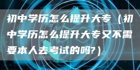 初中学历怎么提升大专（初中学历怎么提升大专又不需要本人去考试的吗?）(图1)