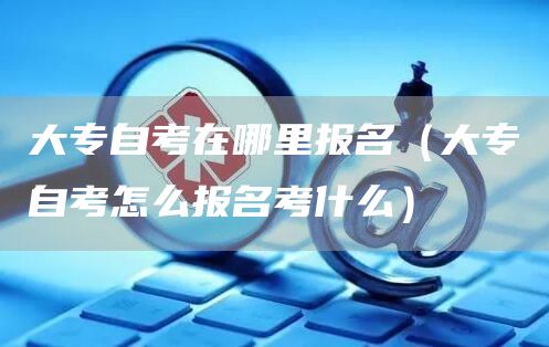 大专自考在哪里报名（大专自考怎么报名考什么）