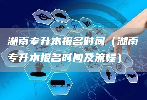 湖南专升本报名时间（湖南专升本报名时间及流程）(图1)