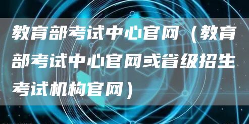 教育部考试中心官网（教育部考试中心官网或省级招生考试机构官网）