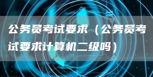 公务员考试要求（公务员考试要求计算机二级吗）(图1)