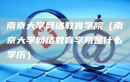 南京大学网络教育学院（南京大学网络教育学院是什么学历）