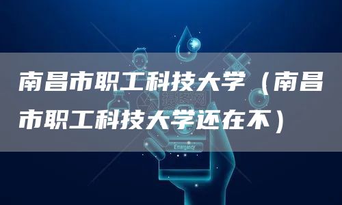 南昌市职工科技大学（南昌市职工科技大学还在不）