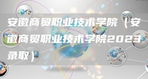 安徽商贸职业技术学院（安徽商贸职业技术学院2023录取）(图1)