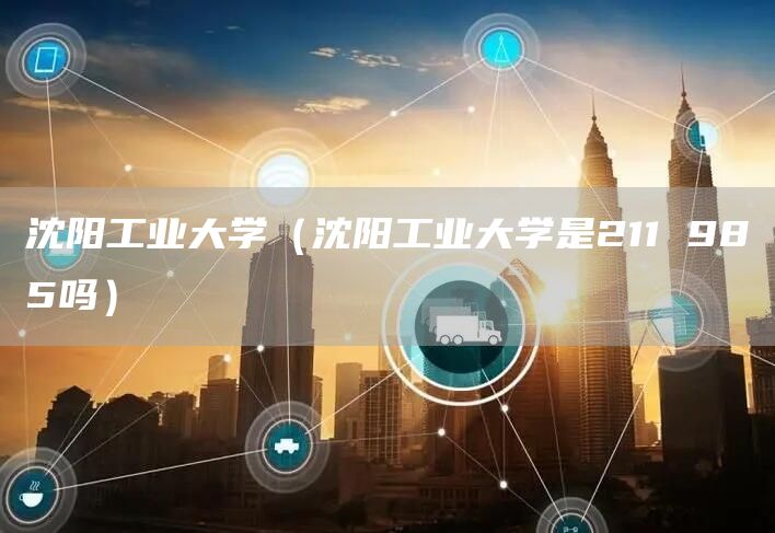 沈阳工业大学（沈阳工业大学是211 985吗）