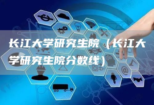长江大学研究生院（长江大学研究生院分数线）(图1)
