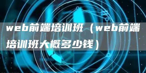 web前端培训班（web前端培训班大概多少钱）
