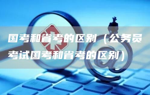 国考和省考的区别（公务员考试国考和省考的区别）