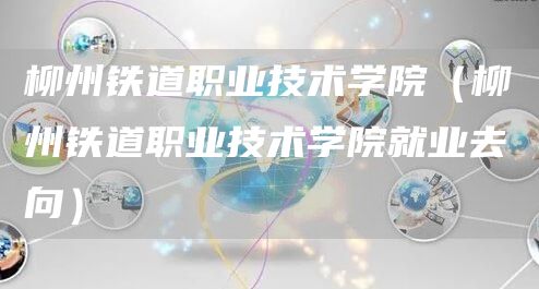 柳州铁道职业技术学院（柳州铁道职业技术学院就业去向）