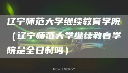 辽宁师范大学继续教育学院（辽宁师范大学继续教育学院是全日制吗）