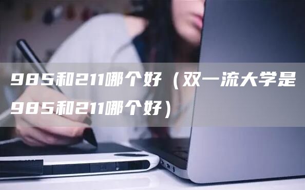985和211哪个好（双一流大学是985和211哪个好）