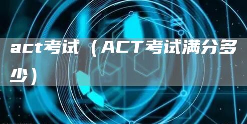 act考试（ACT考试满分多少）